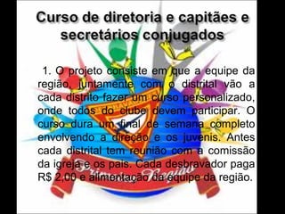 

1. O projeto consiste em que a equipe da
região, juntamente com o distrital vão a
cada distrito fazer um curso personalizado,
onde todos do clube devem participar. O
curso dura um final de semana completo
envolvendo a direção e os juvenis. Antes
cada distrital tem reunião com a comissão
da igreja e os pais. Cada desbravador paga
R$ 2,00 e alimentação da equipe da região.

 