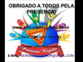 WWW. SERDESBRAVADOR.COM.BR
FACE :PRIMEIRA REGIÃO
Twitter:@serdesbravador
E-MAIL- SERDESBRAVADOR@GMAIL.COM

 