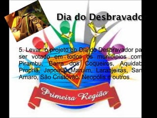 

5. Levar o projeto do Dia do Desbravador para
ser votado em todos os municípios como:
Pirambu, Barra dos Coqueiros, Aquidabã,
Propriá, Japoatã, Maruim, Laranjeiras, Santo
Amaro, São Cristóvão. Neopólis e outros

 