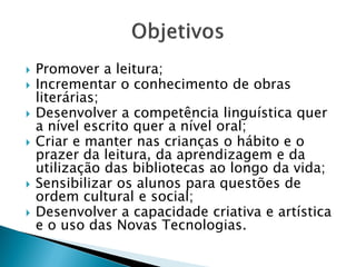    Promover a leitura;
   Incrementar o conhecimento de obras
    literárias;
   Desenvolver a competência linguística quer
    a nível escrito quer a nível oral;
   Criar e manter nas crianças o hábito e o
    prazer da leitura, da aprendizagem e da
    utilização das bibliotecas ao longo da vida;
   Sensibilizar os alunos para questões de
    ordem cultural e social;
   Desenvolver a capacidade criativa e artística
    e o uso das Novas Tecnologias.
 