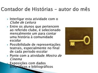    Interligar esta atividade com o
    Clube de Leitura
   Entre os alunos que pertencem
    ao referido clube, é selecionado
    mensalmente um para contar
    uma história à comunidade
    escolar
   Possibilidade de representações
    teatrais, especialmente no final
    de cada período escolar
   Ponte com a atividade Mostra de
    Cinema
   Exposições com dados
    biográficos e bibliográficos
 
