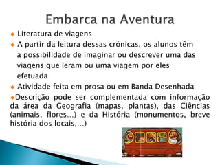  Literatura de viagens
 A partir da leitura dessas crónicas, os alunos têm

  a possibilidade de imaginar ou descrever uma das
  viagens que leram ou uma viagem por eles
  efetuada
 Atividade feita em prosa ou em Banda Desenhada

Descrição pode ser complementada com informação
da área da Geografia (mapas, plantas), das Ciências
(animais, flores…) e da História (monumentos, breve
história dos locais,…)
 