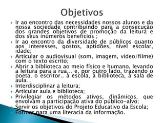    Ir ao encontro das necessidades nossos alunos e da
    nossa sociedade contribuindo para a consecução
    dos grandes objetivos de promoção da leitura e
    dos seus inúmeros benefícios ;
   Ir ao encontro da diversidade de públicos quanto
    aos interesses, gostos, aptidões, nível escolar,
    idade;
   Articular o audiovisual (som, imagem, vídeo/filme)
    com o texto escrito;
   Abrir a biblioteca ao meio físico e humano, levando
    a leitura para a rua… e, por outro lado, trazendo o
    poeta, o escritor.. à escola, à biblioteca, à sala de
    aula…
   Interdisciplinar a leitura;
   Articular aula e biblioteca;
   Privilegiar os métodos ativos, dinâmicos, que
    envolvam a participação ativa do público-alvo;
   Servir os objetivos do Projeto Educativo da Escola;
   Formar para uma literacia da informação.
 