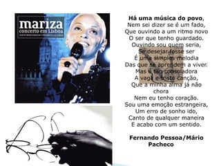 Há uma música do povo,
 Nem sei dizer se é um fado,
Que ouvindo a um ritmo novo
 O ser que tenho guardado.
  Ouvindo sou quem seria,
    Se desejar fosse ser
   É uma simples melodia
Das que se aprendem a viver.
   Mas é tão consoladora
   A vaga e triste canção,
  Que a minha alma já não
         chora
   Nem eu tenho coração.
Sou uma emoção estrangeira,
   Um erro de sonho ido,
 Canto de qualquer maneira
  E acabo com um sentido.

 Fernando Pessoa/Mário
      Pacheco
 