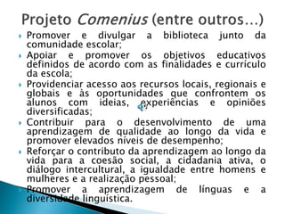    Promover e divulgar a biblioteca junto da
    comunidade escolar;
   Apoiar e promover os objetivos educativos
    definidos de acordo com as finalidades e currículo
    da escola;
   Providenciar acesso aos recursos locais, regionais e
    globais e às oportunidades que confrontem os
    alunos com ideias, experiências e opiniões
    diversificadas;
   Contribuir para o desenvolvimento de uma
    aprendizagem de qualidade ao longo da vida e
    promover elevados níveis de desempenho;
   Reforçar o contributo da aprendizagem ao longo da
    vida para a coesão social, a cidadania ativa, o
    diálogo intercultural, a igualdade entre homens e
    mulheres e a realização pessoal;
   Promover a aprendizagem de línguas e a
    diversidade linguística.
 