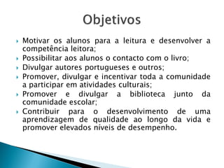    Motivar os alunos para a leitura e desenvolver a
    competência leitora;
   Possibilitar aos alunos o contacto com o livro;
   Divulgar autores portugueses e outros;
   Promover, divulgar e incentivar toda a comunidade
    a participar em atividades culturais;
   Promover e divulgar a biblioteca junto da
    comunidade escolar;
   Contribuir para o desenvolvimento de uma
    aprendizagem de qualidade ao longo da vida e
    promover elevados níveis de desempenho.
 