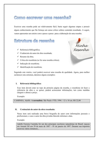 Escrever uma resenha pode ser relativamente fácil, basta seguir algumas etapas e possuir
algum conhecimento que lhe forneça um senso crítico sobreo conteúdo resenhado. A seguir,
vamos apresentar um roteiro com o passo a passo para a elaboração de uma resenha.




    Referencia bibliográfica;
    Credenciais do autor da obra resenhada;
    Resumo da obra;
    Crítica do resenhista (se for uma resenha crítica);
    Indicação do resenhista;
    Identificação do resenhista;

Seguindo este roteiro, você poderá escrever uma resenha de qualidade. Agora, para melhor
esclarecer esta estrutura, daremos alguns exemplos:



  I.   Referencia bibliográfica:

   Esse item deverá estar no topo da primeira página da resenha, o resenhista irá fazer a
   referencia da obra e, se quiser, poderá acrescentar informações, tais como medidas
   (largura x altura) e preço.
   Exemplo:

CAMINHA, Adolfo. A normalista. São Paulo: FTD, 1994. / 12 x 18 cm. R$ 22,00



 II.   Credenciais do autor da obra resenhada:

   Nesse item será realizada uma breve biografia do autor com informações pessoais e
   profissionais; e caso o autor da obra já tenha falecido informar a data.
   Exemplo:

   Adolfo Ferreira Caminha foi um dos principais escritores naturalistas do Brasil, nasceu
   em Aracati/ RJ aos 29 de maio de 1867 – 01 de janeiro de 1897. Durante sua trajetória
   escreveu vários romances...
 