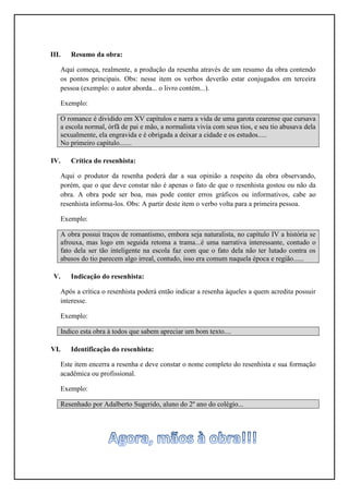 III.   Resumo da obra:

   Aqui começa, realmente, a produção da resenha através de um resumo da obra contendo
   os pontos principais. Obs: nesse item os verbos deverão estar conjugados em terceira
   pessoa (exemplo: o autor aborda... o livro contém...).

   Exemplo:

   O romance é dividido em XV capítulos e narra a vida de uma garota cearense que cursava
   a escola normal, órfã de pai e mão, a normalista vivia com seus tios, e seu tio abusava dela
   sexualmente, ela engravida e é obrigada a deixar a cidade e os estudos.....
   No primeiro capítulo.......

IV.    Crítica do resenhista:

   Aqui o produtor da resenha poderá dar a sua opinião a respeito da obra observando,
   porém, que o que deve constar não é apenas o fato de que o resenhista gostou ou não da
   obra. A obra pode ser boa, mas pode conter erros gráficos ou informativos, cabe ao
   resenhista informa-los. Obs: A partir deste item o verbo volta para a primeira pessoa.

   Exemplo:

   A obra possui traços de romantismo, embora seja naturalista, no capítulo IV a história se
   afrouxa, mas logo em seguida retoma a trama...é uma narrativa interessante, contudo o
   fato dela ser tão inteligente na escola faz com que o fato dela não ter lutado contra os
   abusos do tio parecem algo irreal, contudo, isso era comum naquela época e região......

 V.    Indicação do resenhista:

   Após a crítica o resenhista poderá então indicar a resenha àqueles a quem acredita possuir
   interesse.

   Exemplo:

   Indico esta obra à todos que sabem apreciar um bom texto....

VI.    Identificação do resenhista:

   Este item encerra a resenha e deve constar o nome completo do resenhista e sua formação
   acadêmica ou profissional.

   Exemplo:

   Resenhado por Adalberto Sugerido, aluno do 2º ano do colégio...
 