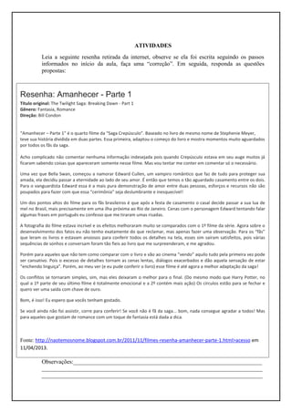 ATIVIDADES
           Leia a seguinte resenha retirada da internet, observe se ela foi escrita seguindo os passos
           informados no início da aula, faça uma “correção”. Em seguida, responda as questões
           propostas:



Resenha: Amanhecer - Parte 1
Título original: The Twilight Saga: Breaking Dawn - Part 1
Gênero: Fantasia, Romance
Direção: Bill Condon


“Amanhecer – Parte 1” é o quarto filme da “Saga Crepúsculo”. Baseado no livro de mesmo nome de Stephenie Meyer,
teve sua história dividida em duas partes. Essa primeira, adaptou o começo do livro e mostra momentos muito aguardados
por todos os fãs da saga.

Acho complicado não comentar nenhuma informação indesejada pois quando Crepúsculo estava em seu auge muitos já
ficaram sabendo coisas que apareceram somente nesse filme. Mas vou tentar me conter em comentar só o necessário.

Uma vez que Bella Swan, começou a namorar Edward Cullen, um vampiro romântico que faz de tudo para proteger sua
amada, ela decidiu passar a eternidade ao lado de seu amor. É então que temos o tão aguardado casamento entre os dois.
Para o vanguardista Edward essa é a mais pura demonstração de amor entre duas pessoas, esforços e recursos não são
poupados para fazer com que essa “cerimônia” seja deslumbrante e inesquecível!

Um dos pontos altos do filme para os fãs brasileiros é que após a festa de casamento o casal decide passar a sua lua de
mel no Brasil, mais precisamente em uma ilha próxima ao Rio de Janeiro. Cenas com o personagem Edward tentando falar
algumas frases em português eu confesso que me tiraram umas risadas.

A fotografia do filme estava incrível e os efeitos melhoraram muito se comparados com o 1º filme da série. Agora sobre o
desenvolvimento dos fatos eu não tenho exatamente do que reclamar, mas apenas fazer uma observação. Para os “fãs”
que leram os livros e estavam ansiosos para conferir todos os detalhes na tela, esses sim saíram satisfeitos, pois várias
sequências de sonhos e conversam foram tão fieis ao livro que me surpreenderam, e me agradou.

Porém para aqueles que não tem como comparar com o livro e vão ao cinema “vendo” aquilo tudo pela primeira vez pode
ser cansativo. Pois o excesso de detalhes tornam as cenas lentas, diálogos exacerbados e dão aquela sensação de estar
“enchendo linguiça”. Porém, ao meu ver (e eu pude conferir o livro) esse filme é até agora a melhor adaptação da saga!

Os conflitos se tornaram simples, sim, mas eles deixaram o melhor para o final. (Do mesmo modo que Harry Potter, no
qual a 1º parte de seu último filme é totalmente emocional e a 2º contém mais ação) Os círculos estão para se fechar e
quero ver uma saída com chave de ouro.

Bom, é isso! Eu espero que vocês tenham gostado.

Se você ainda não foi assistir, corre para conferir! Se você não é fã da saga... bom, nada consegue agradar a todos! Mas
para aqueles que gostam de romance com um toque de fantasia está dada a dica.



Fonte: http://naotemosnome.blogspot.com.br/2011/11/filmes-resenha-amanhecer-parte-1.html>acesso em
11/04/2013.

           Observações:________________________________________________________________
           ___________________________________________________________________________
           ___________________________________________________________________________
 