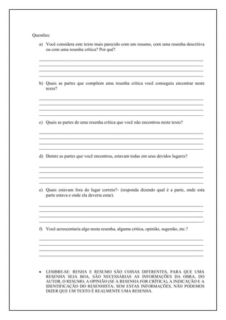 Questões:
   a) Você considera este texto mais parecido com um resumo, com uma resenha descritiva
      ou com uma resenha crítica? Por quê?
   ________________________________________________________________________
   ________________________________________________________________________
   ________________________________________________________________________
   ________________________________________________________________________
   b) Quais as partes que compõem uma resenha crítica você conseguiu encontrar neste
      texto?
   ________________________________________________________________________
   ________________________________________________________________________
   ________________________________________________________________________
   ________________________________________________________________________
   c) Quais as partes de uma resenha crítica que você não encontrou neste texto?
   ________________________________________________________________________
   ________________________________________________________________________
   ________________________________________________________________________
   ________________________________________________________________________
   d) Dentre as partes que você encontrou, estavam todas em seus devidos lugares?
   ________________________________________________________________________
   ________________________________________________________________________
   ________________________________________________________________________
   ________________________________________________________________________
   e) Quais estavam fora do lugar correto?- (responda dizendo qual é a parte, onde esta
      parte estava e onde ela deveria estar).
   ________________________________________________________________________
   ________________________________________________________________________
   ________________________________________________________________________
   ________________________________________________________________________.
   f) Você acrescentaria algo nesta resenha, alguma crítica, opinião, sugestão, etc.?
   ________________________________________________________________________
   ________________________________________________________________________
   ________________________________________________________________________
   ________________________________________________________________________


      LEMBRE-SE: RENHA E RESUMO SÃO COISAS DIFERENTES, PARA QUE UMA
       RESENHA SEJA BOA, SÃO NECESSÁRIAS AS INFORMAÇÕES DA OBRA, DO
       AUTOR, O RESUMO, A OPINIÃO (SE A RESENHA FOR CRÍTICA), A INDICAÇÃO E A
       IDENTIFICAÇÃO DO RESENHISTA; SEM ESTAS INFORMAÇÕES, NÃO PODEMOS
       DIZER QUE UM TEXTO É REALMENTE UMA RESENHA.
 
