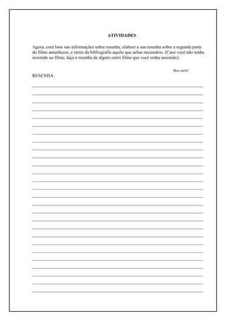 ATIVIDADES

Agora, com base nas informações sobre resenha, elabore a sua resenha sobre a segunda parte
do filme amanhecer, e retire da bibliografia aquilo que achar necessário. (Caso você não tenha
assistido ao filme, faça a resenha de algum outro filme que você tenha assistido).

                                                                             Boa sorte!
RESENHA:
___________________________________________________________________________
___________________________________________________________________________
___________________________________________________________________________
___________________________________________________________________________
___________________________________________________________________________
___________________________________________________________________________
___________________________________________________________________________
___________________________________________________________________________
___________________________________________________________________________
___________________________________________________________________________
___________________________________________________________________________
___________________________________________________________________________
___________________________________________________________________________
___________________________________________________________________________
___________________________________________________________________________
___________________________________________________________________________
___________________________________________________________________________
___________________________________________________________________________
___________________________________________________________________________
___________________________________________________________________________
___________________________________________________________________________
___________________________________________________________________________
___________________________________________________________________________
___________________________________________________________________________
___________________________________________________________________________
___________________________________________________________________________
___________________________________________________________________________
 