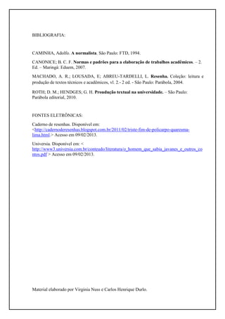 BIBLIOGRAFIA:


CAMINHA, Adolfo. A normalista. São Paulo: FTD, 1994.
CANONICE; B. C. F. Normas e padrões para a elaboração de trabalhos acadêmicos. – 2.
Ed. – Maringá: Eduem, 2007.
MACHADO, A. R.; LOUSADA, E; ABREU-TARDELLI, L. Resenha. Coleção: leitura e
produção de textos técnicos e acadêmicos, vl. 2.- 2 ed. - São Paulo: Parábola, 2004.

ROTH; D. M.; HENDGES; G. H. Proudução textual na universidade. – São Paulo:
Parábola editorial, 2010.


FONTES ELETRÔNICAS:
Caderno de resenhas. Disponível em:
<http://cadernoderesenhas.blogspot.com.br/2011/02/triste-fim-de-policarpo-quaresma-
lima.html.> Acesso em 09/02/2013.
Universia. Disponível em: <
http://www3.universia.com.br/conteudo/literatura/o_homem_que_sabia_javanes_e_outros_co
ntos.pdf > Acesso em 09/02/2013.




Material elaborado por Virginia Nuss e Carlos Henrique Durlo.
 