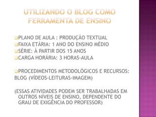  PLANO

DE AULA : PRODUÇÃO TEXTUAL
 FAIXA ETÁRIA: 1 ANO DO ENSINO MÉDIO
 SÉRIE: À PARTIR DOS 15 ANOS
 CARGA HORÁRIA: 3 HORAS-AULA
 PROCEDIMENTOS

METODOLÓGICOS E RECURSOS:
BLOG (VÍDEOS-LEITURAS-IMAGEM)
(ESSAS ATIVIDADES PODEM SER TRABALHADAS EM
OUTROS NÍVEIS DE ENSINO, DEPENDENTE DO
GRAU DE EXIGÊNCIA DO PROFESSOR)

 