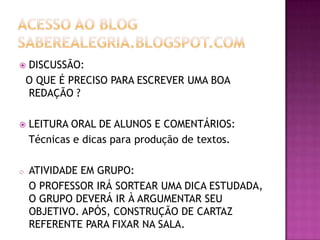 DISCUSSÃO:
O QUE É PRECISO PARA ESCREVER UMA BOA
REDAÇÃO ?





LEITURA ORAL DE ALUNOS E COMENTÁRIOS:
Técnicas e dicas para produção de textos.

o

ATIVIDADE EM GRUPO:
O PROFESSOR IRÁ SORTEAR UMA DICA ESTUDADA,
O GRUPO DEVERÁ IR À ARGUMENTAR SEU
OBJETIVO. APÓS, CONSTRUÇÃO DE CARTAZ
REFERENTE PARA FIXAR NA SALA.

 