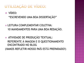  VÍDEO:

“ESCREVENDO UMA BOA DISSERTAÇÃO”


LEITURA COMPLEMENTAR COLETIVA:
10 MANDAMENTOS PARA UMA BOA REDAÇÃO.

ATIVIDADE DE PRODUÇÃO TEXTUAL:
REFERENTE À IMAGEM E O QUESTIONAMENTO
ENCONTRADO NO BLOG
(VAMOS REFLETIR-NOSSO PAÍS ESTÁ PREPARADO?)


 
