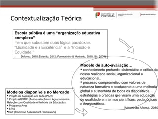 Contextualização Teórica
     Escola pública é uma “organização educativa
     complexa”
     em que subsistem duas lógica paradoxais
     “Qualidade e a Excelência” e a “Inclusão e
     Equidade.”
          (Afonso, 2010; Estevão, 2012; Formosinho & Machado, 2010; Sá, 2009)


                                                         Modelo de auto-avaliação…
                                                          conhecimento profundo, sistemático e crítico da
                                                         nossa realidade social, organizacional e
                                                         educacional..
                                                          processo comprometido com valores de
                                                         natureza formativa e conducente a uma melhoria
Modelos disponíveis no Mercado                           global e sustentada de todos os dispositivos,
 Projeto de Avaliação em Rede (PAR)                     estratégias e práticas que visem uma educação
 Projeto ARQME (Auto‐avaliação em Agrupamentos:         de qualidade em termos científicos, pedagógicos
Relação com Qualidade e Melhoria da Educação)
 Programa Aves                                          e democráticos.
 EPIS                                                                              (Almerindo Afonso, 2010)
CAF (Common Assessment Framework)
 
