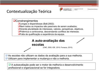 Contextualização Teórica
      Constrangimentos
           Longas e dispendiosas (Ball,2002);
           Nem todos os impactos são passíveis de serem avaliados;
           Grande pluralidade de interesses, valores, perspetivas, objetivos.
           Polémica e controversa, desvendando conflitos de interesse;
           Falta de qualificação e experiência da equipa.


                         A auto-avaliação das
                         escolas
                                    (CNE, 2005; IGE, 2010; Fonseca, 2010).



 As escolas não utilizam os dados da avaliação para a sua melhoria.
 Utilizam para implementar a mudança e não a melhoria.

   A autoavaliação pode ser o motor de melhoria e desenvolvimento
  profissional e organizacional se for integradora.
 