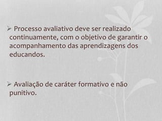 Ø   Processo  avaliativo  deve  ser  realizado  
   continuamente,  com  o  objetivo  de  garantir  o  
   acompanhamento  das  aprendizagens  dos  
   educandos.    
  
  
Ø   Avaliação  de  caráter  formativo  e  não  
   punitivo.  
 