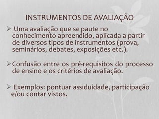 INSTRUMENTOS  DE  AVALIAÇÃO  
Ø   Uma  avaliação  que  se  paute  no  
   conhecimento  apreendido,  aplicada  a  partir  
   de  diversos  tipos  de  instrumentos  (prova,  
   seminários,  debates,  exposições  etc.).  

Ø Confusão  entre  os  pré-­‐requisitos  do  processo  
   de  ensino  e  os  critérios  de  avaliação.  

Ø   Exemplos:  pontuar  assiduidade,  participação  
  e/ou  contar  vistos.  
  
  

  
 