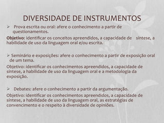 DIVERSIDADE  DE  INSTRUMENTOS  
Ø    Prova  escrita  ou  oral:  afere  o  conhecimento  a  partir  de  
    questionamentos.  
Objetivo:  identiﬁcar  os  conceitos  apreendidos,  a  capacidade  de        síntese,  a  
habilidade  de  uso  da  linguagem  oral  e/ou  escrita.  

Ø   Seminário  e  exposições:  afere  o  conhecimento  a  partir  de  exposição  oral  
   de  um  tema.  
Objetivo:  identiﬁcar  os  conhecimentos  apreendidos,  a  capacidade  de  
síntese,  a  habilidade  de  uso  da  linguagem  oral  e  a  metodologia  da  
exposição.  
  
Ø    Debates:  afere  o  conhecimento  a  partir  da  argumentação.  
Objetivo:  identiﬁcar  os  conhecimentos  apreendidos,  a  capacidade  de  
síntese,  a  habilidade  de  uso  da  linguagem  oral,  as  estratégias  de  
convencimento  e  o  respeito  à  diversidade  de  opiniões.  
 