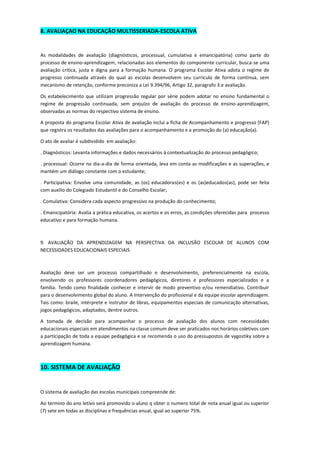8. AVALIAÇAO NA EDUCAÇÃO MULTISSERIADA-ESCOLA ATIVA 
As modalidades de avaliação (diagnósticos, processual, cumulativa e emancipatória) como parte do processo de ensino-aprendizagem, relacionadas aos elementos do componente curricular, busca-se uma avaliação critica, justa e digna para a formação humana. O programa Escolar Ativa adota o regime de progresso continuada através do qual as escolas desenvolvem seu currículo de forma contínua, sem mecanismo de retenção, conforme preconiza a Lei 9.394/96, Artigo 32, paragrafo 3:e avaliação. 
Os estabelecimento que utilizam progressão regular por série podem adotar no ensino fundamental o regime de progressão continuada, sem prejuízo de avaliação do processo de ensino-aprendizagem, observadas as normas do respectivo sistema de ensino. 
A proposta do programa Escolar Ativa de avaliação inclui a ficha de Acompanhamento e progresso (FAP) que registra os resultados das avaliações para o acompanhamento e a promoção do (a) educação(a). 
O ato de avaliar é subdividido em avaliação: 
. Diagnósticos: Levanta informações e dados necessários á contextualização do processo pedagógico; 
. processual: Ocorre no dia-a-dia de forma orientada, leva em conta as modificações e as superações, e mantém um diálogo constante com o estudante; 
. Participativa: Envolve uma comunidade, as (os) educadoras(es) e os (as)educados(as), pode ser feita com auxílio do Colegiado Estudantil e do Conselho Escolar; 
. Comulativa: Considera cada aspecto progressivo na produção do conhecimento; 
. Emanicipatória: Avalia a prática educativa, os acertos e os erros, as condições oferecidas para processo educativo e para formação humana. 
9. AVALIAÇÃO DA APRENDIZAGEM NA PERSPECTIVA DA INCLUSÃO ESCOLAR DE ALUNOS COM NECESSIDADES EDUCACIONAIS ESPECIAIS 
Avaliação deve ser um processo compartilhado e desenvolvimento, preferencialmente na escola, envolvendo os professores coordenadores pedagógicos, diretores e professores especializados e a família. Tendo como finalidade conhecer e intervir de modo preventivo e/ou remendiativo. Contribuir para o desenvolvimento global do aluno. A Intervenção do profissional e da equipe escolar aprendizagem. Tais como: braile, intérprete e instrutor de libras, equipamentos especiais de comunicação alternativas, jogos pedagógicos, adaptados, dentre outros. 
A tomada de decisão para acompanhar o processo de avaliação dos alunos com necessidades educacionais especiais em atendimentos na classe comum deve ser praticados nos horários coletivos com a participação de toda a equipe pedagógica e se recomenda o uso do pressupostos de vygostiky sobre a aprendizagem humana. 
10. SISTEMA DE AVALIAÇÃO 
O sistema de avaliação das escolas municipais compreende de: 
Ao termino do ano letivo será promovido o aluno q obter o numero total de nota anual igual ou superior (7) sete em todas as disciplinas e frequências anual, igual ao superior 75%.  