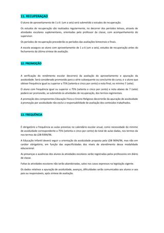 11. RECUPERAÇAO 
O aluno de aproveitamento de 1 a 6 (um a seis) será submetido a estudos de recuperação. 
Os estudos de recuperação são realizados regularmente, no decorrer dos períodos letivos, através de atividades escolares suplementares, orientadas pelo professor da classe, com acompanhamento do supervisor. 
Os períodos de recuperação precederão os períodos das avaliações bimestrais e finais. 
A escola assegura ao aluno com aproveitamento de 1 a 6 (um a seis), estudos de recuperação antes do fechamento da última síntese de avaliação. 
12. PROMOÇÃO 
A verificação do rendimento escolar decorrerá da avaliação do aproveitamento e apuração da assiduidade. Será considerado promovido para a série subsequente ou concluinte do curso, e o aluno que obtiver frequência igual ou superior a 75% (setenta e cinco por cento) e nota final, no mínimo 7 (sete). 
O aluno com frequência igual ou superior a 75% (setenta e cinco por cento) e nota abaixo de 7 (sete) poderá ser promovido, se submetido às atividades de recuperação, dos termos regimentais. 
A promoção dos componentes Educação Física e Ensino Religioso decorrerão da apuração de assiduidade à promoção por assiduidade não exclui a responsabilidade de avaliação dos conteúdos trabalhados. 
13. FREQUÊNCIA 
É obrigatório a frequência as aulas previstas no calendário escolar anual, como necessidade do mínimo de assiduidade correspondente a 75% (setenta e cinco por cento) do total de aulas dadas, nos termos da nos termos da LDB 9394/96. 
A Educação Infantil deverá seguir a orientação da assiduidade proposta pela LDB 9694/96, mas não em caráter obrigatório, em função das especificidades dos níveis de atendimento dessa modalidade educacional. 
As presenças e ausências dos alunos às atividades escolares serão registradas pelos professores em diário de classe. 
Faltas às atividades escolares não serão abandonadas, salvo nos casos expressos na legislação vigente. 
Os dados relativos a apuração de assiduidade, avanços, dificuldades serão comunicados aos alunos e aos pais ou responsáveis, após síntese de avaliação. 

