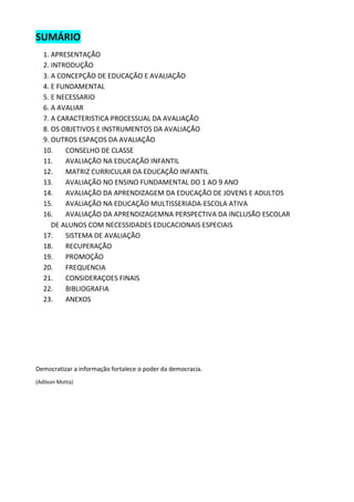 SUMÁRIO 
1. APRESENTAÇÃO 
2. INTRODUÇÃO 
3. A CONCEPÇÃO DE EDUCAÇÃO E AVALIAÇÃO 
4. E FUNDAMENTAL 
5. E NECESSARIO 
6. A AVALIAR 
7. A CARACTERISTICA PROCESSUAL DA AVALIAÇÃO 
8. OS OBJETIVOS E INSTRUMENTOS DA AVALIAÇÃO 
9. OUTROS ESPAÇOS DA AVALIAÇÃO 
10. CONSELHO DE CLASSE 
11. AVALIAÇÃO NA EDUCAÇÃO INFANTIL 
12. MATRIZ CURRICULAR DA EDUCAÇÃO INFANTIL 
13. AVALIAÇÃO NO ENSINO FUNDAMENTAL DO 1 AO 9 ANO 
14. AVALIAÇÃO DA APRENDIZAGEM DA EDUCAÇÃO DE JOVENS E ADULTOS 
15. AVALIAÇÃO NA EDUCAÇÃO MULTISSERIADA-ESCOLA ATIVA 
16. AVALIAÇÃO DA APRENDIZAGEMNA PERSPECTIVA DA INCLUSÃO ESCOLAR DE ALUNOS COM NECESSIDADES EDUCACIONAIS ESPECIAIS 
17. SISTEMA DE AVALIAÇÃO 
18. RECUPERAÇÃO 
19. PROMOÇÃO 
20. FREQUENCIA 
21. CONSIDERAÇOES FINAIS 
22. BIBLIOGRAFIA 
23. ANEXOS 
Democratizar a informação fortalece o poder da democracia. 
(Adilson Motta) 
 