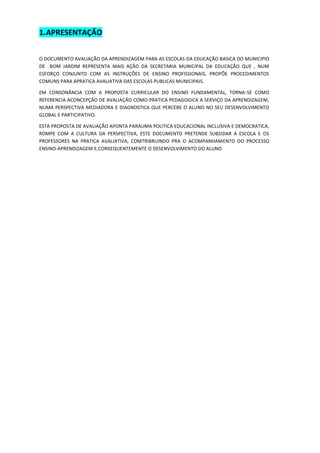 1. APRESENTAÇÃO 
O DOCUMENTO AVALIAÇÃO DA APRENDIZAGEM PARA AS ESCOLAS DA EDUCAÇÃO BASICA DO MUNICIPIO DE BOM JARDIM REPRESENTA MAIS AÇÃO DA SECRETARIA MUNICIPAL DA EDUCAÇÃO QUE , NUM ESFORÇO CONJUNTO COM AS INSTRUÇÕES DE ENSINO PROFISSIONAIS, PROPÕE PROCEDIMENTOS COMUNS PARA APRATICA AVALIATIVA DAS ESCOLAS PUBLICAS MUNICIPAIS. 
EM CONSONÂNCIA COM A PROPOSTA CURRICULAR DO ENSINO FUNDAMENTAL, TORNA-SE COMO REFERENCIA ACONCEPÇÃO DE AVALIAÇÃO COMO PRATICA PEDAGOGICA A SERVIÇO DA APRENDIZAGEM, NUMA PERSPECTIVA MEDIADORA E DIAGNOSTICA QUE PERCEBE O ALUNO NO SEU DESENVOLVIMENTO GLOBAL E PARTICIPATIVO. 
ESTA PROPOSTA DE AVALIAÇÃO APONTA PARAUMA POLITICA EDUCACIONAL INCLUSIVA E DEMOCRATICA, ROMPE COM A CULTURA DA PERSPECTIVA, ESTE DOCUMENTO PRETENDE SUBSIDAR A ESCOLA E OS PROFESSORES NA PRATICA AVALIATIVA, COMTRIBRUINDO PRA O ACOMPANHAMENTO DO PROCESSO ENSINO-APRENDIZAGEM E,CONSEQUENTEMENTE O DESENVOLVIMENTO DO ALUNO 
 