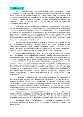 2. INTRODUÇÃO 
A AVALIAÇÃO SEMPRE ESTEVE ATRELADA E QUESTÃO DA MEDIDA. AVALIAR É UMA PALAVRA QUE PRESSUPÕE UM JULGAMENTO COM BASE EM CRITERIOS QUALITATIVOS, NEM SEMPRE OBJETIVOS E PRECISOS. MEDIR, POREM LEMBRA CRITERIOS QUALITATIVOS, EXPRESSSOS EM GRAUS NUMERICOS. E DURANTE MUITO TEMPO A PREOCUPAÇÃO MAIOR NO QUE SE REFERE A AVALIAÇÃO FOI A CONTRUÇÃO DE INTRUMENTOS DE MEDIDA CAPAZES DE LEVAR OS ALUNOS E DAREM RESPOSTAS PRADONIZADAS, UNIFORMES. O IDEAL ERA FORMULAR QUESTÕES EM QUE UMA ÚNICA RESPOSTA PUDESSE SER CONSIDERADA COMO CORRETA 
NUM MODO EM QUE A INFORMAÇÃO E CONHECIMENTO SÃO FACILMENTE ARMAZENADOS EM COMPUTADORES, DISQUETES E CD ROM, PRIVILEGIAR A MEMORIZAÇÃO E NO MINIMO UMA ANCOERENCIA PESQUISAS REVELAM QUE MAIS IMPORTANTE DO QUE SER CAPAZ DE REPRODUZIR O QUE SE ENCONTRA NOS LIVROS DIDATICOS EA CAPACIDADE; DE QUE SER CAPAZ DE REPRODUZIR O QUE SE ENCONTRA NOS LIVROS DIDATICOS EA CAPACIDADE, DE APRENDER E APRENDER EO DESENVOLVIMENTO DA CRIATIVIDADE, DA COMPREENSÃO E REFLEXÃO DA CRITICA DA ARGUMENTAÇÃO, DO JULGAMENTO. E NÃO HÁ INTRUMENTOS PRECISO PARA SE MEDIR ESTAS HABILIDADES, DA MESMA FORMA COMO NÃO SE PODE MEDIR A ALEGRIA, ADOR , ATRISTEZAE O AMOR 
PORTANTO, UM DOS PONTOS QUE PRECISAMOS DEMISTIFICAR É ESTA VALORIZAÇÃO DA NOTA, ESTA QUANTIFICAÇÃO QUE NAÕ É ESSENCIAL, MAS QUE PARA ALUNOS E PARA MUITOS PAISE SOMENTE O QUE INTERESSA. A NOTA É UMA MEDIDA QUE INDICA APENAS OS ERROS E ACERTOS DO ALUNO. ELA DIZ MUITO POUCO,OU QUASE NADA, SOBRE SUA HISTORIA DE VIDA, SOBRE OS PROGRESSOS, OS AVANÇOS QUE ELE COMCRETIZOU COM MUITO ESFOÇO ÁS VEZES, NESTA CAMINHADA 
E IMPORTANTE RESSALTAR NESTE MOMENTO, QUE A NOTA MAIOR QUE SEJA, E SEMPRE MUITO PEQUENA PARA REPRESENTA A CAMINHADA DO ALUNO. ELA NÃO FALA SOBRE SEUS PROGRESSOS E DIFICULDADES SOBRE SEUS AVANÇOS E RECUOS. ELA SILENCIA SOBRE SEUS VALORES, INTERESES, ATITUDES, COMPROMISSOS QUE O ALUNO VAI CONTRUINDO NO COTIDIANO DA SALA. ASPECTOS ATITUDINAIS SÃO TÃO IMPORTANTES QUANTOS OS ASPECTOS COGNITIVOS, MAS ELES NÃO PODEM SER TESTADOS. POR QUE ENTÃO SUPERVALORIZAR A NOTA? NÃO SERA A NOTA APENAS UMA BUROCRACIA QUE TENDE A DESAPARECER QUANDO O SISTEMA DE ENSINO AVANÇAR E PASSAR A FUNDAMENTAR- SEM UTROS PARADIGMAS TEORICOS? POR QUE COBRAR A OBJETIVIDADE, A NEUTRALIDADE, A JUSTIÇA EA PRECISÃO DI=OS INSTRUMENTOS DE MEDIDA SE; PARA NÃO TRAIR NOSSOS ALUNOS, IMPEDINDO QUE ELES CONSTRUAM LIVREMENTE SUAS RESPOSTAS, CRIEMSEU PRÓPRIO TEXTO, APRESENTEM SUAS OPNIÕES, DIALOGUEM COM O CONHECIMENTO, DISCORDEM E ARGUMENTEM DO QUE JÁ ESTA ESTABELICIDO? 
O PROFESSOR ESTACOMPROMETIDO COM OS RESULTADOS DA AVALIAÇÃO, NÃO SOMENTE POR AUXILIARE ORIENTAR O PROCESSO DE APRENDIZAGEM, MAS TAMBEM E ELE O RESPONSAVEL PELO PROCESSO AVALIATIVO. ATE QUE PONTO ESTA AVALIAÇÃO BASEIA-SE EM EXPECTATIVAS RIGIDAS, FECHADAS,INFLEXIVEIS? QUE CRITERIOS ELE UTILIZAR PARA DECIDIR SE O ALUNO SABE OU NÃO SABE? COMO SÃO ELABORADOS OS INSTRUMENTOS DE AVALIAÇÃO PORTANTO ; O PROFESSOR NÃO ESTA FORA DO PROCESSO AVALIATIVO MUITO PELO CONTRARIO; O FRACASSO OU ÊXITO DOS ALUNOS É AO MESMO TEMPO O FRACASSO EO ÊXITO DO PROFESSOR. 
ACREDITA QUE TAIS NOTAS OU CONCEITOS POSSAM POR SI SÓ EXPLICAR O RENDIMENTO DO ALUNO E JUSTIFICAR UMA DECISÃO DE AROVAÇÃO OU RETENÇÃO, SEM QUE SEJAM ANALISADOS O PROCESSO AVALIATIVO EXTREMAMENTE REDUCIONISTA, REDUZIDO AS PSSIBILIDADES DE PROFESSORES E ALUNOS TORNAREM- SE DENTETORES DE MAIORES CONHECIMENTOS SOBRE APRENDIZAGEM E ENSINO 
MODIFICAR A FORMA DA AVALIAR IMPLICA NA REFORMULAÇÃO DO PROCESSO DIDATICO- PEDAGOGICO, DESCOLOCANDO TAMBÉM A IDEIA DE AVALIAÇÃO DO ENSINO PARA AVALIAÇÃO DA APRENDIZAGEM. 
 
