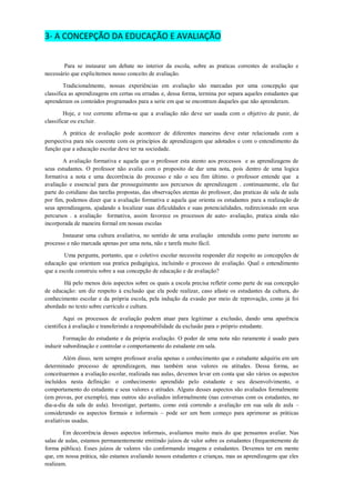 3- A CONCEPÇÃO DA EDUCAÇÃO E AVALIAÇÃO 
Para se instaurar um debate no interior da escola, sobre as praticas correntes de avaliação e necessário que explicitemos nosso conceito de avaliação. 
Tradicionalmente, nossas experiências em avaliação são marcadas por uma concepção que classifica as aprendizagens em certas ou erradas e, dessa forma, termina por separa aqueles estudantes que aprenderam os conteúdos programados para a serie em que se encontram daqueles que não aprenderam. 
Hoje, e voz corrente afirma-se que a avaliação não deve ser usada com o objetivo de punir, de classificar ou excluir. 
A prática de avaliação pode acontecer de diferentes maneiras deve estar relacionada com a perspectiva para nós coerente com os princípios de aprendizagem que adotados e com o entendimento da função que a educação escolar deve ter na sociedade. 
A avaliação formativa e aquela que o professor esta atento aos processos e as aprendizagens de seus estudantes. O professor não avalia com o proposito de dar uma nota, pois dentro de uma logica formativa a nota e uma decorrência do processo e não o seu fim último. o professor entende que a avaliação e essencial para dar prosseguimento aos percursos de aprendizagem . continuamente, ela faz parte do cotidiano das tarefas propostas, das observações atentas do professor, das praticas de sala de aula por fim, podemos dizer que a avaliação formativa e aquela que orienta os estudantes para a realização de seus aprendizagens, ajudando a localizar suas dificuldades e suas potencialidades, redirecionado em seus percursos . a avaliação formativa, assim favorece os processos de auto- avaliação, pratica ainda não incorporada de maneira formal em nossas escolas 
Instaurar uma cultura avaliativa, no sentido de uma avaliação entendida como parte inerente ao processo e não marcada apenas por uma nota, não e tarefa muito fácil. 
Uma pergunta, portanto, que o coletivo escolar necessita responder diz respeito as concepções de educação que orientam sua pratica pedagógica, incluindo o processo de avaliação. Qual o entendimento que a escola construiu sobre a sua concepção de educação e de avaliação? 
Há pelo menos dois aspectos sobre os quais a escola precisa refletir como parte de sua concepção de educação: um diz respeito à exclusão que ela pode realizar, caso afaste os estudantes da cultura, do conhecimento escolar e da própria escola, pela indução da evasão por meio de reprovação, como já foi abordado no texto sobre currículo e cultura. 
Aqui os processos de avaliação podem atuar para legitimar a exclusão, dando uma aparência cientifica á avaliação e transferindo a responsabilidade da exclusão para o próprio estudante. 
Formação do estudante e da própria avaliação. O poder de uma nota não raramente é usado para induzir subordinação e controlar o comportamento do estudante em sala. 
Além disso, nem sempre professor avalia apenas o conhecimento que o estudante adquiriu em um determinado processo de aprendizagem, mas também seus valores ou atitudes. Dessa forma, ao conceituarmos a avaliação escolar, realizada nas aulas, devemos levar em conta que são vários os aspectos incluídos nesta definição: o conhecimento aprendido pelo estudante e seu desenvolvimento, o comportamento do estudante e seus valores e atitudes. Alguns desses aspectos são avaliados formalmente (em provas, por exemplo), mas outros são avaliados informalmente (nas conversas com os estudantes, no dia-a-dia da sala de aula). Investigar, portanto, como está correndo a avaliação em sua sala de aula – considerando os aspectos formais e informais – pode ser um bom começo para aprimorar as práticas avaliativas usadas. 
Em decorrência desses aspectos informais, avaliamos muito mais do que pensamos avaliar. Nas salas de aulas, estamos permanentemente emitindo juízos de valor sobre os estudantes (frequentemente de forma pública). Esses juízos de valores vão conformando imagens e estudantes. Devemos ter em mente que, em nossa prática, não estamos avaliando nossos estudantes e crianças, mas as aprendizagens que eles realizam.  