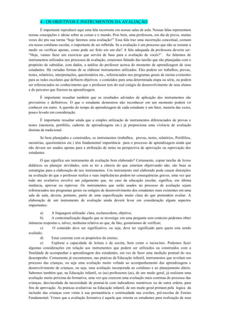 4 - OS OBJETIVOS E INSTRUMENTOS DA AVALIAÇÂO 
È importante reproduzir aqui uma fala recorrente em nossas salas de aula. Nossas falas representam nossas concepções e ideias sobre as coisas e o mundo. Pois bem, uma professora, em dia de prova, muitas vezes diz pra sua turma “hoje faremos uma avaliação!” Essa fala traz uma incorreção conceitual, comum em nosso cotidiano escolar, e importante de ser refletida. Se a avaliação é um processo que não se resume a medir ou verificar apenas, como pode ser feito em um dia? A fala adequada da professora deveria ser: “Hoje, vamos fazer um exercício que servirá de base para a avaliação de vocês!”. Ao falarmos de instrumentos utilizados nos processos de avaliação, estaremos falando das tarefas que são planejadas com o propósito de subsidiar, com dados, a análise do professor acerca do momento de aprendizagem de seus estudantes. Há variadas formas de se elaborar instrumentos utilizados. Eles podem ser trabalhos, provas, testes, relatórios, interpretações, questionários etc., referenciados nos programas gerais de ensino existentes para as redes escolares que definem objetivos e conteúdos para uma determinada etapa ou série, ou podem ser referenciados no conhecimento que o professor tem do real estágio de desenvolvimento de seus alunos e do percurso que fizeram na aprendizagem. 
È importante ressaltar também que os resultados advindos de aplicação dos instrumentos são provisórios e definitivos. O que o estudante demostrou não reconhecer em um momento poderá vir conhecer em outro. A questão do tempo de aprendizagem de cada estudante é um fator, maioria das vezes, pouco levado em consideração. 
È importante ressaltar ainda que a simples utilização de instrumentos diferenciados de provas e testes (memoria, portfólio, caderno de aprendizagens etc.) já proporciona uma vivência de avaliação distinta da tradicional. 
Se bem planejados e construídos, os instrumentos (trabalhos, provas, testes, relatórios, Portfólios, memórias, questionários etc.) têm fundamental importância para o processo de aprendizagem ainda que não devam ser usados apenas para a atribuição de notas na perspectiva de aprovação ou reprovação dos estudantes. 
O que significa um instrumento de avaliação bem elaborado? Certamente, copiar tarefas de livros didáticos ou planejar atividades, sem se ter a clareza do que estariam objetivando não, são boas as estratégias para a elaboração de tais instrumentos. Um instrumento mal elaborado pode causar distorções na avaliação do que o professor realiza e suas implicâncias podem ter consequências graves, uma vez que todo ato avaliativo envolve um julgamento que, no caso da educação escolar, significa, em última instância, aprovar ou reprovar. Os instrumentos que serão usados no processo de avaliação sejam referenciados nos programas gerais ou estágios de desenvolvimento dos estudantes reais existentes em uma sala de aula, devem, portanto, partir de uma especificação muito clara do que pretendem avaliar. A elaboração de um instrumento de avaliação ainda deverá levar em consideração alguns aspectos importantes: 
a) A linguagem utilizada: clara, esclarecedora, objetiva; 
b) A contextualização daquilo que se investiga: em uma pergunta sem contexto podemos obter inúmeras respostas e, talvez, nenhuma relativa ao que, de fato, gostaríamos de verificar; 
c) O conteúdo deve ser significativo, ou seja, deve ter significado para quem esta sendo avaliado; 
d) Estar coerente com os propósitos do ensino; 
e) Explorar a capacidade de leitura e da escrita, bem como o raciocínio. Podemos fazer algumas considerações em relação aos instrumentos que podem ser utilizados ou construídos com a finalidade de acompanhar a aprendizagem dos estudantes, em vez de fazer uma medição pontual do seu desempenho. Comumente já encontramos, nas praticas da Educação infantil, instrumentos que revelam um processo das crianças, ou seja uma avaliação muito voltado ao acompanhamento das aprendizagens e desenvolvimento de crianças, ou seja, uma avaliação incorporada ao cotidiano e ao planejamento diário. Sabemos também que, na Educação infantil, os (as) professores (as), de um modo geral, jà realizam uma avaliação muito próxima da formativa, uma vez que exercem uma avaliação mais continua do processo das crianças, desvinculada da necessidade de pontuá-la com indicadores numéricos ou de outra ordem, para fins de aprovação. As praticas avaliativas na Educação infantil, de um modo geral primam pela logica da inclusão das crianças com vistas á sua permanência e continuidade nas creches, pré-escolas de Ensino Fundamental. Vimos que a avaliação formativa è aquela que orienta os estudantes para realização de seus  
