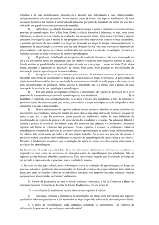 trabalhos e de suas aprendizagens, ajudando-os a localizar suas dificuldades e suas potencialidades, redirecionando-os em seus percursos. Nesse sentido, como já vimos, um aspecto fundamental de uma avaliação formativa diz respeito á construção da autonomia por parte do estudante, na media em que lhe é solicitado um papel ativo em seu processo de aprender. 
f) Além disso, a avaliação formativa considera em que o ponto o estudante se encontra em seu processo de aprendizagem. Para Villas Boas (2004), avaliação formativa é criteriosa, ou seja, toma como referenciais os objetivos e os critérios de avaliação, mas ao mesmo tempo toma como referência o próprio estudante. Isso significa que a análise de seu progresso considera aspectos tais como o esforço despendido, o contexto particular do seu trabalho e o progresso alcançado ao longo do tempo. Consequentemente, o julgamento de sua produção e o retorno que lhe será oferecido levará em conta o processo desenvolvido pelo estudante e não apenas os critérios estabelecidos para realizar a avaliação. A avaliação formativa é realizada ao longo de todo o processo de ensino e aprendizagem. 
g) O professor, trabalhando na perspectiva da avaliação formativa, não está preocupado no dia-a-dia em atribuir notas aos estudantes, mas em observar e registrar seus percursos durante as aulas, a fim de analisar as possibilidades de aprendizagem de cada um e do grupo como um todo. Pode, dessa forma, planejar e replanejar os processos de ensino, bem como pode planejar as possibilidades de intervenção junto às aprendizagens de seus estudantes. 
h) O registro da avaliação formativa pode ser feito de diferentes maneiras. O professor deve encontrar uma forma de documentar os dados que for coletando ao longo do processo. A periocidade de coleta desses dados também deve ser realizada de acordo com a realidade de cada grupo e do contexto em geral (possibilidades do professor, turma, escola). O importante não é a forma, mas a prática de uma concepção de avaliação que privilegia a aprendizagem. 
I) Em uma pratica de avaliação formativa, o instrumento de registro do professor deve ter o proposito de acompanhar o processo de aprendizagem de seus estudantes. J) A finalidade é registrada este acompanhamento, os avanços e recuos dos estudantes, a fim de informar o professor acerca do processo, para que, assim, possa mediar e traçar estratégias de ação adequadas a cada estudantes e ás suas potencialidades. 
J) Outros instrumentos de registros podem e devem coexistir: planilhas de notas, relatórios do desempenho dos estudantes, anotações diárias das aulas, diárias das aulas, diários do professor, no qual ele anota o que fez, o que foi produtivo, como poderia ser melhorado, enfim, há uma infinidade de possibilidades de registro da pratica e do crescimento dos estudantes e crianças. Na educação Infantil é comum a prática de relatórios discursivos acera dos processos das crianças. Os professores costumam registrar sob forma de relatórios tais processos. Nesses registros, é comum os professores relatarem considerações a respeito do processo de desenvolvimento e aprendizagem de cada criança individualmente, do coletivo (da turma como um todo) e do seu próprio trabalho. Ao avaliar seu processo de ensino, o professor poderá considerar mais amplamente o processo de aprendizagem de cada criança e do coletivo. Portanto, é fundamental considerar que a avaliação das ações de ensino está diretamente relacionada á avaliação das aprendizagens. 
K) Finalmente, há ainda a possibilidade de se ter instrumentos destinados a informar aos estudantes e responsáveis, bem como ás secretarias de educação acerca da aprendizagem dos estudantes. São os registros do tipo boletins, relatórios quantitativos. Estes são resumos daquilo que foi coletado ao longo de um período e expressam não o processo, mas o resultado do mesmo. 
L) No caso da educação Infantil, essas informações acerca da avaliação da aprendizagem, ao longo do processo educativo, geralmente são apresentadas em forma de relatórios de grupo e relatório individual, ou ainda, por meio de reuniões coletivas ou individuais com pais e/ou responsáveis pelas crianças. Praticas que podem ser incorporadas ao Ensino Fundamental. 
M) Dentre da perspectiva de uma avaliação contínua, cumulativa, a lei de Diretrizes e Bases da educação Nacional recomenda ás Escolas de Ensino Fundamental, em seu artigo 24: 
“V - a verificação do rendimento escolar observará os seguintes Critérios: 
a) Avaliação continua e cumulativa do desempenho do aluno, com prevalência dos aspectos qualitativos sobre os quantitativos e dos resultados ao longo do período sobre os de eventuais provas finais. 
n) A partir da recomendação legal, estaríamos utilizando os instrumentos de registros de informação do processo de aprendizagem mais adequados?  