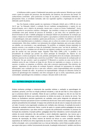 o) lembramos ainda o quanto é fundamental uma pratica que tenha memoria. Memória que só pode existir a partir do registro dos processos, das descobertas, das tentativas, dos percursos das turmas. Os conhecimentos construídos pelos professores ao longo de sua prática, os instrumentos elaborados, os planejamento feitos, as atividades realizadas, tudo isso registrado significa a legitimação de um saber elaborado a partir da pratica. 
Isso fica bastante evidente quando nos reportamos á Educação infantil, pois a LDB diz em seu Art.31 que “na Educação infantil a avaliação far-se-á mediante acompanhamento e registro de seu desenvolvimento, sem o objetivo de promoção, mesmo para o acesso ao Ensino Fundamental”. Assim sendo, constitui-se um processo continuo e abrangente que considera a criança em sua integralidade. É considerada como parte inerente do processo de formação, e, por tanto, deve ser parâmetro para o desenvolvimento de todo o trabalho pedagógico na Educação Infantil um procedimento de avaliação que cumpre a função de ser também instrumento de registro e que propicia a memoria dos processos de ensino e de aprendizagem, tanto para estudantes, quanto para professores, é o portfólio. O portfólio é uma tarefa de uma suma importância para os estudantes e crianças, pois os coloca em contato com sua aprendizagem constantemente. Além disso, também é um instrumento de avaliação importante, pois serve para valorizar seu trabalho, seu crescimento e suas aprendizagens. No portfólio, os estudantes deixam registrados de maneira concreta o seu caminho ao longo da escolaridade. Funciona como “um baú de memórias”. Ao final do ano ou ciclo, o estudante terá um dossiê de sua trajetória e poderá ter um acervo de material rico para lhe auxiliar nas suas próximas etapas. Segundo Villas Boas (2004, p.38). “o portfólio é um procedimento de avaliação que permite aos alunos participar da formulação dos objetivo de sua aprendizagem e avaliar seu progresso. Eles são, portanto, participantes ativos da avaliação, selecionando as melhores amostras de seu trabalho para concluí-las no portfólio”. Outro instrumento de avaliação pode ser o Memorial. Em que consiste e qual seu propósito? O Memorial se constitui em uma escrita livre do estudante acerca de suas vivências ao longo do ano. Devem ser registrados ao avanços, os receios, os sucessos, os medos, as conquistas, as reflexões, sobre todo o processo experienciado. Para sintetizar, são aspectos importantes de uma prática de avaliação formativa: utilização de instrumentos de avaliação diferenciados; auto- avaliação que leve a uma auto- reflexão e maior responsabilidade sobre sua própria aprendizagem, retirando das mãos do professor tal responsabilidade; utilização de diferentes formas de registro de aprendizagem dos estudantes; uma forte concepção de que se avalia, especialmente, para dar continuidade á aprendizagem dos estudantes e crianças e não para medir ou dar notas 
4.1 – OUTROS ESPAÇOS DE AVALIAÇÃO 
Embora tenhamos privilegio e tratamento das questões relativas a avaliação as aprendizagem do estudante, portanto, com foco na relação professor-estudante, a sala de aula não é o único espaço em que os processos devem ser avaliados. Muito do que o professor consegue ou não em seu local de trabalho depende de fatores que estão presentes no âmbito da escola e do sistema de ensino. Tais fatores ou facilitadores precisam igualmente ser avaliados como parte integrante da aplicação das conquistas e fracassos que possam ocorrer no âmbito da sala de aula. Esses outros espaços possuem seus próprios procedimentos de avaliação. O espaço mais próximo da sala de aula é o espaço da escola como um todo. A escola é uma organização complexa com múltiplos atos interesses. A avaliação da escola é chamada de avaliação institucional. Nesta, o ponto de apoio é o projeto politico-pedagógico da escola construído coletivamente e que deve orientar o conjunto dos profissionais envolvidos no processo da formação dos estudantes. O projeto político- pedagógico deve fixar indicadores a serem alcançados pelo coletivo da escola Indicadores não são padrões a serem obedecidos cegamente, mas marcas que o coletivo da escola espera atingir e para as quais se organiza. Podem envolver a fixação de índices menores de reprovação, de índices maiores de domínio de leitura ou outro conteúdo especifico, expectativas de melhoria do clima organizativo da escola etc. Pode envolver ainda a obtenção de uma melhor articulação com a comunidade local, ou a luta por demandas a serem feitas ao poder publico e que sejam vitais para o melhor funcionamento da escola. A avaliação institucional é também uma forma  