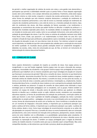 de permitir a melhor organização do coletivo da escola com vistas a uma gestão mais democrática e participativa que permita á coletividade entender quais os pontos fortes e fracos daquela organização escolar, bem como mobilizar, criar e propor alternativas aos problemas. Finalmente, ainda existe espaço do próprio sistema ou rede escolar, enquanto o conjunto das escolas pertencentes a este. Dentre as várias formas de avaliação que esta instancia comporta destacamos a avaliação de rendimento do conjunto dos estudantes pertencentes a uma rede de ensino ou chamada avaliação de rendimento do conjunto dos estudantes pertencentes a uma rede de ensino ou a chamada avaliação de sistema. Aqui, além do rendimento dos alunos, são feitas avaliações de fatores associadas a tais rendimentos a pesquisadas as características das escolas que podem facilitar ou dificultar o trabalho do professor e a obtenção dos resultados esperados pelos alunos. Os resultados obtidos na avaliação de sistema devem ser enviados às escolas para serem usados, tanto na sua avaliação institucional, como pelo professor na avaliação da aprendizagem dos alunos. E por fim, temos os sistemas de avaliações nacionais como SAEB, Prova Brasil, Enem, Enade, que passaram a ser implementados no Brasil ainda nos anos 90 e que cumprem a função de traçar para professores, pesquisadores e para a sociedade, em geral, um panorama de situação da educação no pais, em seus diversos níveis de ensino. Tais sistemas cumprem em papel social importante, na medida em que têm como propósito das subsídios para a construção de uma escola de melhor qualidade. Os resultados dessas grandes avaliações devem ser amplamente divulgados e debatidos nas escolas, redes, meios de comunicação pra que, de fato, se tornem um instrumento de democratização do sistema educacional brasileiro. 
4.2 – CONSELHO DE CLASSE 
Outro aspecto diretamente á avaliação diz respeito ao conselho de classe. Esse espaço precisa ser ressignificado e a sua real função resgatada. Existiria espeço mais rico para a discussão dos avanços, progressos, necessidades dos estudantes e dos grupos? Existiria espaço mais privilegiado de troca entre professores que trabalham com os mesmos estudantes para traçar estratégias de atuação em conjunto que favoreçam os processos de aprender? Não seria o conselho de classe, momento no qual deveríamos estudar os desafios decorrentes da prática? Por fim, o conselho de classe, também ajudaria a resgatar a dimensão coletiva do trabalho docente. No entanto, o conselho de classe, em boa parte das escolas, ou tornou-se uma récita de notas e conceitos, palco de lamúrias e reclamações ou, simplesmente, inexiste. Acontecendo dessa forma, o conselho de classe coaduna-se com a perspectiva da avaliação classificatória e seletiva, perdendo seu potencial. O espaço do conselho de classe poderia estar destinado a traçar estratégias para as intervenções pedagógicas com os estudantes, com os grupos. Poderia também se constituir em espaço de estudo e discussão acerca de questões teóricas que ajudaram na reflexão docente os desafios que o cotidiano escolar se opõe: violência escolar, estudantes com necessidades educativas especiais, as formas de procedimentos de avaliação dos professores, construção coletiva de ações que levariam a uma maior qualidade do trabalho pedagógico, avaliação das metas e princípios estabelecidos no projeto politico – pedagógico, da escola e sua concretização junto aos estudantes e ás turmas, formas de relacionamento da escola com as famílias etc. Como transforma o conselho de classe em um momento de integração e discussão coletiva, é importante que os professores planejam suas ações e práticas de forma coletiva, é importante que os professores planejam suas ações e práticas de forma coletiva, desde o inicio. Como traçar estratégias de encaminhamento conjuntas se as ações não são planejadas em conjunto? Para isso, o conselho de classe no ensino fundamental, deve ser convocado periodicamente, visto como momento de interação entre professores, planejamento, estudo e decisões acerca de como trabalhar com as dificuldades e as possibilidades apresentadas pelos estudantes. O conselho não deve mais ser entendido como momento de fechamento de notas e decisões acerca de aprovação ou reprovação de alunos. È também um espaço privilegiado para o resgate da dimensão coletiva do trabalho docente. O conselho existe para que as decisões sejam compartilhadas. Mas como compartilhar decisões, se não estivermos a par de todo o processo, desde seu planejamento? 
 
