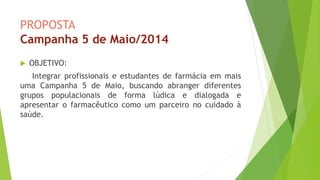 PROPOSTA
Campanha 5 de Maio/2014
 OBJETIVO:
Integrar profissionais e estudantes de farmácia em mais
uma Campanha 5 de Maio, buscando abranger diferentes
grupos populacionais de forma lúdica e dialogada e
apresentar o farmacêutico como um parceiro no cuidado à
saúde.
 