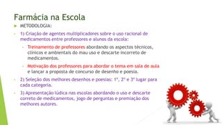  METODOLOGIA:
• 1) Criação de agentes multiplicadores sobre o uso racional de
medicamentos entre professores e alunos da escola:
• Treinamento de professores abordando os aspectos técnicos,
clínicos e ambientais do mau uso e descarte incorreto de
medicamentos.
• Motivação dos professores para abordar o tema em sala de aula
e lançar a proposta de concurso de desenho e poesia.
• 2) Seleção dos melhores desenhos e poesias: 1º, 2º e 3º lugar para
cada categoria.
• 3) Apresentação lúdica nas escolas abordando o uso e descarte
correto de medicamentos, jogo de perguntas e premiação dos
melhores autores.
Farmácia na Escola
 