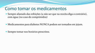Como tomar os medicamentos
 Sempre afastado das refeições (a não ser que na receita diga o contrário),
com água (no caso de comprimidos)
 Medicamentos para diabetes NUNCA podem ser tomados em jejum.
 Sempre tomar nos horários prescritos.
 