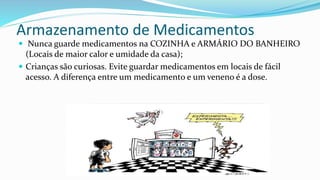 Armazenamento de Medicamentos
 Nunca guarde medicamentos na COZINHA e ARMÁRIO DO BANHEIRO
(Locais de maior calor e umidade da casa);
 Crianças são curiosas. Evite guardar medicamentos em locais de fácil
acesso. A diferença entre um medicamento e um veneno é a dose.
 