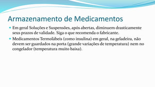 Armazenamento de Medicamentos
 Em geral Soluções e Suspensões, após abertas, diminuem drasticamente
seus prazos de validade. Siga o que recomenda o fabricante.
 Medicamentos Termolábeis (como insulina) em geral, na geladeira, não
devem ser guardados na porta (grande variações de temperatura) nem no
congelador (temperatura muito baixa).
 