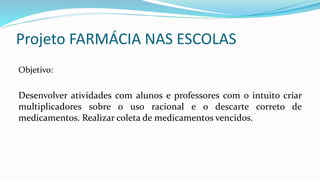Projeto FARMÁCIA NAS ESCOLAS
Objetivo:
Desenvolver atividades com alunos e professores com o intuito criar
multiplicadores sobre o uso racional e o descarte correto de
medicamentos. Realizar coleta de medicamentos vencidos.
 
