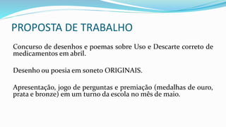 PROPOSTA DE TRABALHO
Concurso de desenhos e poemas sobre Uso e Descarte correto de
medicamentos em abril.
Desenho ou poesia em soneto ORIGINAIS.
Apresentação, jogo de perguntas e premiação (medalhas de ouro,
prata e bronze) em um turno da escola no mês de maio.
 
