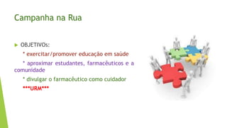 Campanha na Rua
 OBJETIVOs:
* exercitar/promover educação em saúde
* aproximar estudantes, farmacêuticos e a
comunidade
* divulgar o farmacêutico como cuidador
***URM***
 