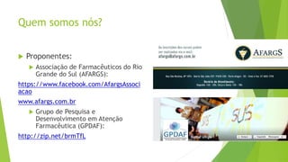 Quem somos nós?
 Proponentes:
 Associação de Farmacêuticos do Rio
Grande do Sul (AFARGS):
https://www.facebook.com/AfargsAssoci
acao
www.afargs.com.br
 Grupo de Pesquisa e
Desenvolvimento em Atenção
Farmacêutica (GPDAF):
http://zip.net/brmTfL
 