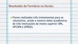 Resultados do Farmácia na Escola:
 Foram realizados três treinamentos para os
voluntários, sendo a maioria deles acadêmicos
de três instituições de ensino superior (IPA,
UFCSPA e UFRGS).
 