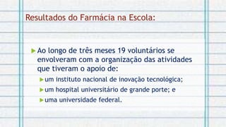  Ao longo de três meses 19 voluntários se
envolveram com a organização das atividades
que tiveram o apoio de:
um instituto nacional de inovação tecnológica;
um hospital universitário de grande porte; e
uma universidade federal.
Resultados do Farmácia na Escola:
 