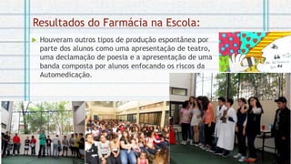 Resultados do Farmácia na Escola:
 Houveram outros tipos de produção espontânea por
parte dos alunos como uma apresentação de teatro,
uma declamação de poesia e a apresentação de uma
banda composta por alunos enfocando os riscos da
Automedicação.
 