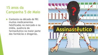 15 anos da
Campanha 5 de Maio
 Contexto na década de 90:
muitos medicamentos
falsificados no mercado e na
mídia, ausência do
farmacêutico na maior parte
das farmácias e drogarias.
 