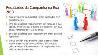 Resultados da Campanha na Rua
2013
 Nos arredores do hospital foram aplicados 437
questionários.
 79% dos usuários responderam em relação a sua
idade, entre estes, a média de idade foi de 49,3
anos, variando de 16 a 89 anos.
 69% dos usuários que responderam eram do sexo
feminino.
 Cerca de 56% dos entrevistados disse utilizar
medicamentos de uso contínuo, 21% relatou
utilizar esporadicamente e 12% respondeu não
utilizar medicamentos.
 