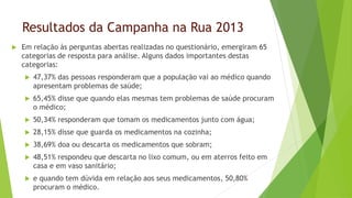 Resultados da Campanha na Rua 2013
 Em relação às perguntas abertas realizadas no questionário, emergiram 65
categorias de resposta para análise. Alguns dados importantes destas
categorias:
 47,37% das pessoas responderam que a população vai ao médico quando
apresentam problemas de saúde;
 65,45% disse que quando elas mesmas tem problemas de saúde procuram
o médico;
 50,34% responderam que tomam os medicamentos junto com água;
 28,15% disse que guarda os medicamentos na cozinha;
 38,69% doa ou descarta os medicamentos que sobram;
 48,51% respondeu que descarta no lixo comum, ou em aterros feito em
casa e em vaso sanitário;
 e quando tem dúvida em relação aos seus medicamentos, 50,80%
procuram o médico.
 