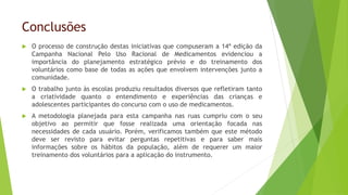 Conclusões
 O processo de construção destas iniciativas que compuseram a 14ª edição da
Campanha Nacional Pelo Uso Racional de Medicamentos evidenciou a
importância do planejamento estratégico prévio e do treinamento dos
voluntários como base de todas as ações que envolvem intervenções junto a
comunidade.
 O trabalho junto às escolas produziu resultados diversos que refletiram tanto
a criatividade quanto o entendimento e experiências das crianças e
adolescentes participantes do concurso com o uso de medicamentos.
 A metodologia planejada para esta campanha nas ruas cumpriu com o seu
objetivo ao permitir que fosse realizada uma orientação focada nas
necessidades de cada usuário. Porém, verificamos também que este método
deve ser revisto para evitar perguntas repetitivas e para saber mais
informações sobre os hábitos da população, além de requerer um maior
treinamento dos voluntários para a aplicação do instrumento.
 